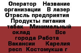Оператор › Название организации ­ В-лазер › Отрасль предприятия ­ Продукты питания, табак › Минимальный оклад ­ 17 000 - Все города Работа » Вакансии   . Карелия респ.,Костомукша г.